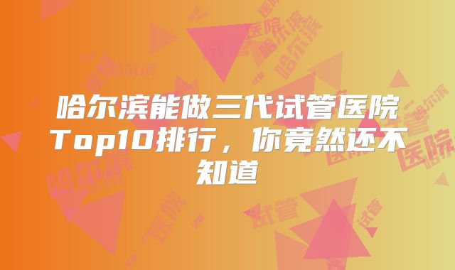 哈尔滨能做三代试管医院Top10排行,你竟然还不知道