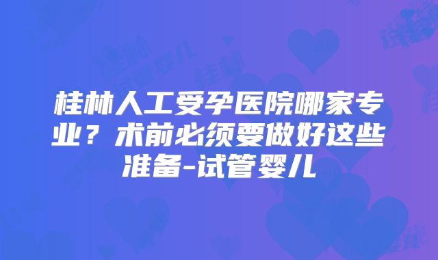 桂林人工受孕医院哪家专业?术前必须要做好这些准备-试管婴儿