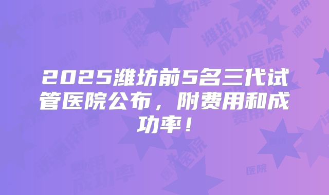 2025潍坊前5名三代试管医院公布,附费用和成功率!