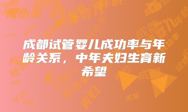 成都试管婴儿成功率与年龄关系,中年夫妇生育新希望
