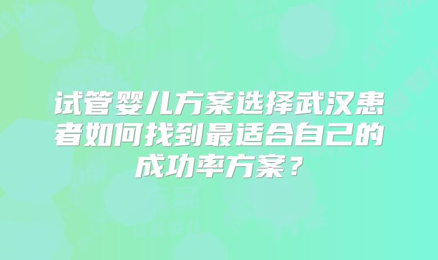 试管婴儿方案选择武汉患者如何找到最适合自己的成功率方案?
