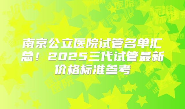 南京公立医院试管名单汇总！2025三代试管最新价格标准参考
