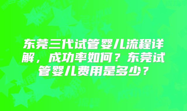 东莞三代试管婴儿流程详解,成功率如何?东莞试管婴儿费用是多少?