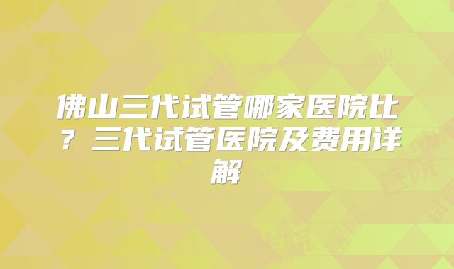 佛山三代试管哪家医院比?三代试管医院及费用详解