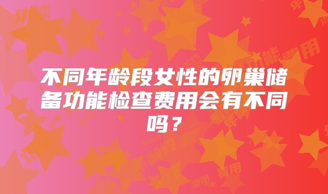 不同年龄段女性的卵巢储备功能检查费用会有不同吗?