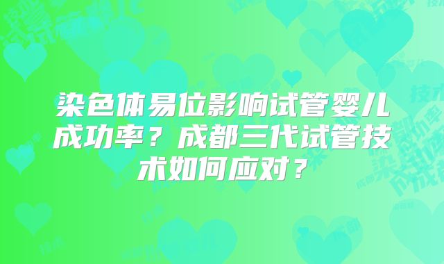 染色体易位影响试管婴儿成功率?成都三代试管技术如何应对?