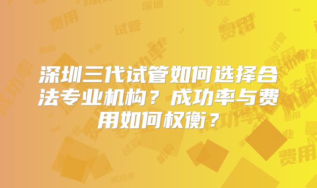 深圳三代试管如何选择合法专业机构?成功率与费用如何权衡?