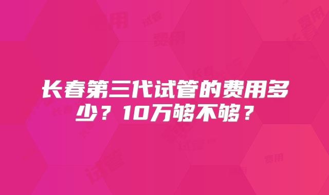 长春第三代试管的费用多少？10万够不够？
