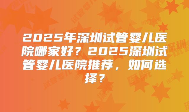 2025年深圳试管婴儿医院哪家好？2025深圳试管婴儿医院推荐，如何选择？