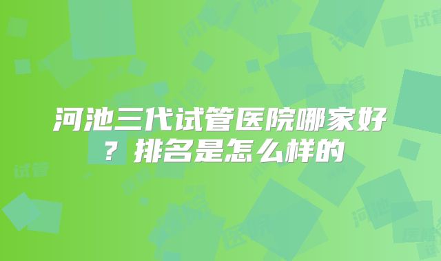 河池三代试管医院哪家好?排名是怎么样的
