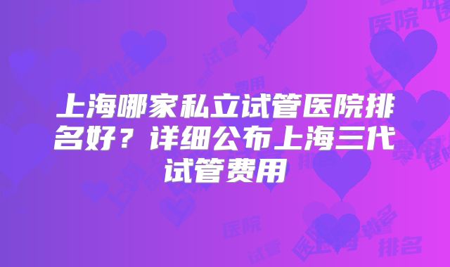上海哪家私立试管医院排名好？详细公布上海三代试管费用