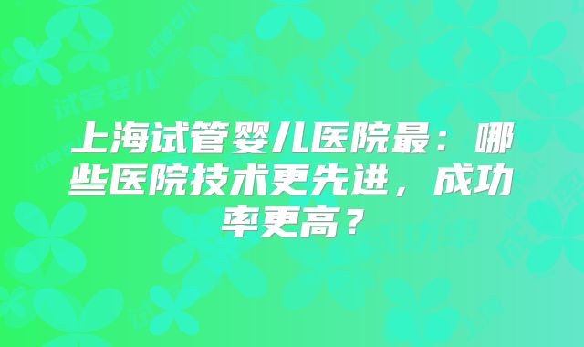上海试管婴儿医院最：哪些医院技术更先进，成功率更高？
