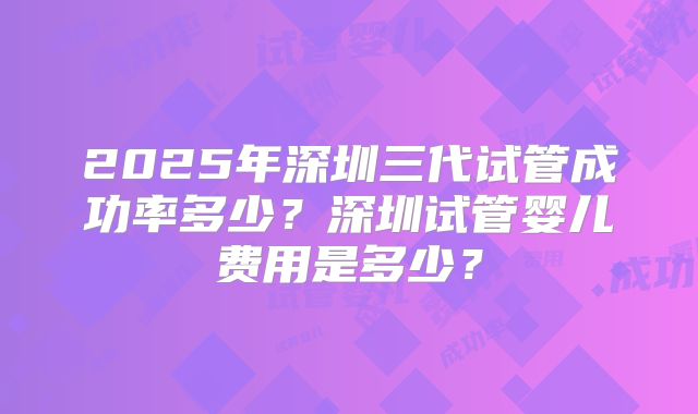 2025年深圳三代试管成功率多少?深圳试管婴儿费用是多少?