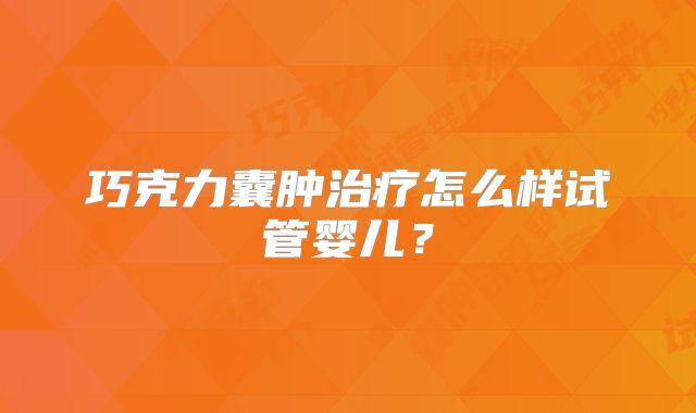 巧克力囊肿治疗怎么样试管婴儿?
