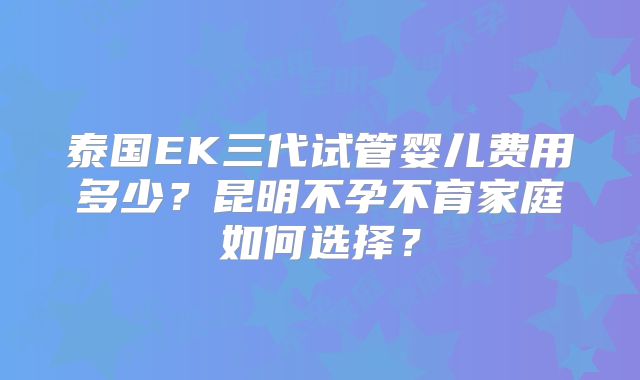 泰国EK三代试管婴儿费用多少？昆明不孕不育家庭如何选择？