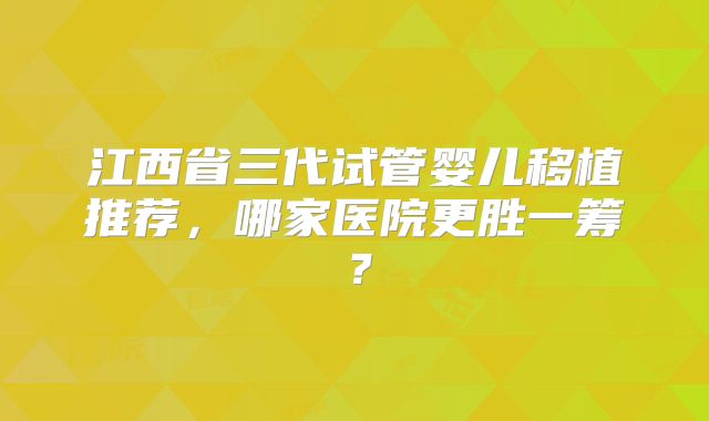 江西省三代试管婴儿移植推荐,哪家医院更胜一筹?