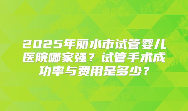 2025年丽水市试管婴儿医院哪家强？试管手术成功率与费用是多少？