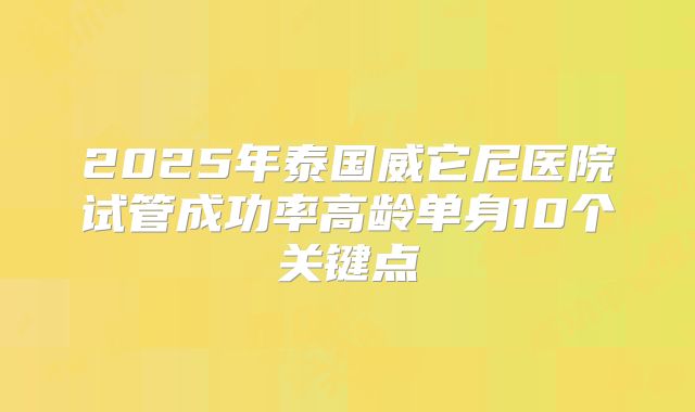 2025年泰国威它尼医院试管成功率高龄单身10个关键点