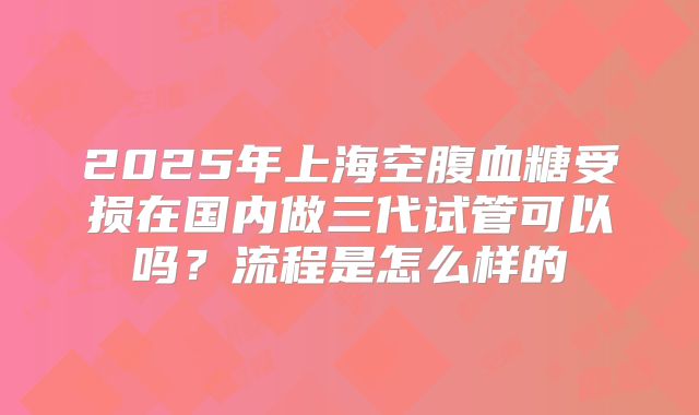 2025年上海空腹血糖受损在国内做三代试管可以吗?流程是怎么样的