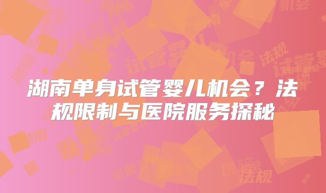 湖南单身试管婴儿机会？法规限制与医院服务探秘