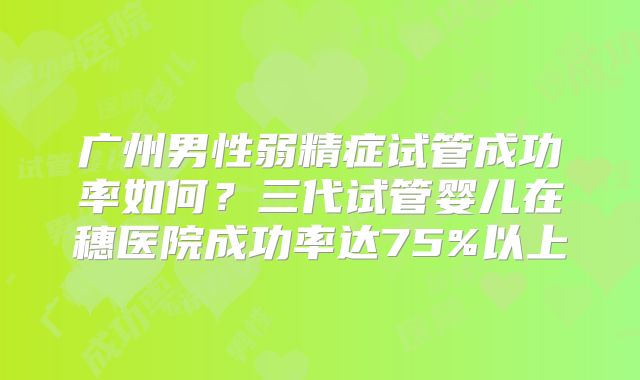广州男性弱精症试管成功率如何?三代试管婴儿在穗医院成功率达75%以上