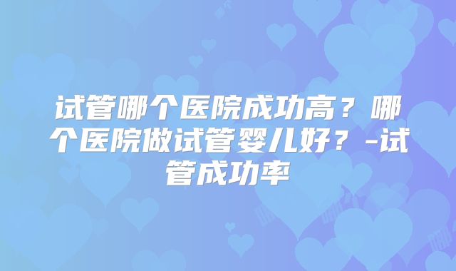试管哪个医院成功高？哪个医院做试管婴儿好？-试管成功率