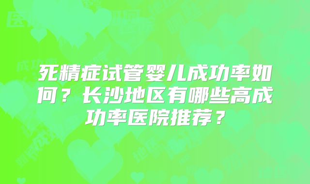 死精症试管婴儿成功率如何?长沙地区有哪些高成功率医院推荐?