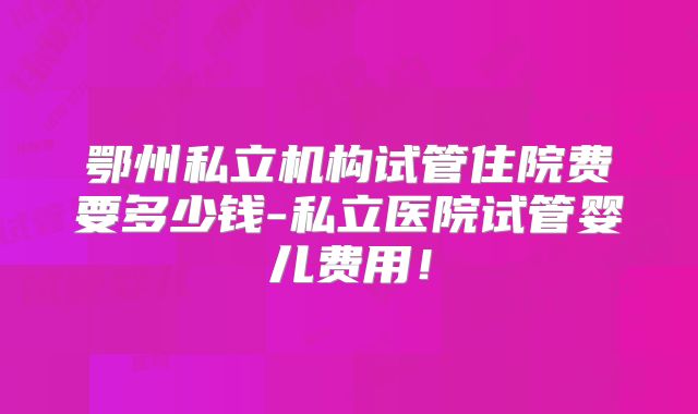 鄂州私立机构试管住院费要多少钱-私立医院试管婴儿费用!