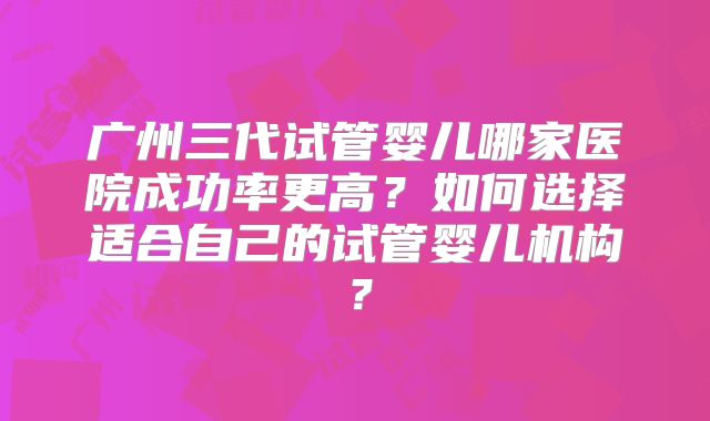 广州三代试管婴儿哪家医院成功率更高?如何选择适合自己的试管婴儿机构?
