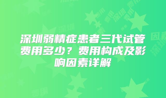 深圳弱精症患者三代试管费用多少?费用构成及影响因素详解