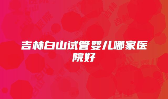 吉林白山试管婴儿哪家医院好