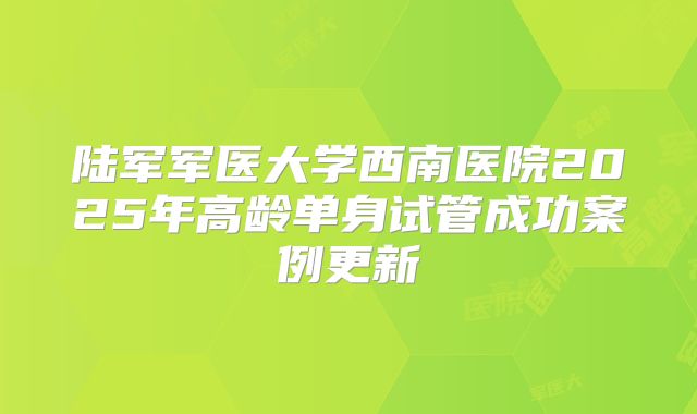 陆军军医大学西南医院2025年高龄单身试管成功案例更新