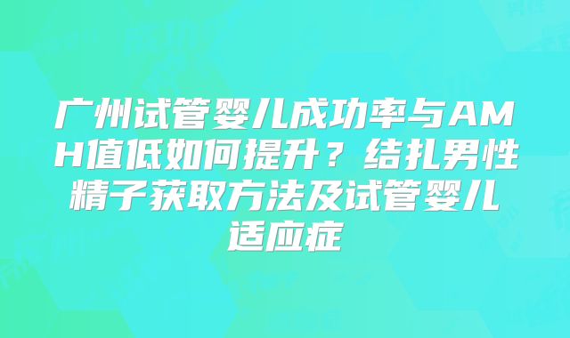 广州试管婴儿成功率与AMH值低如何提升？结扎男性精子获取方法及试管婴儿适应症
