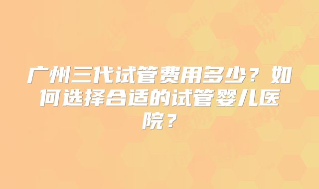 广州三代试管费用多少?如何选择合适的试管婴儿医院?