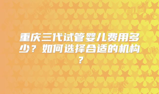 重庆三代试管婴儿费用多少?如何选择合适的机构?