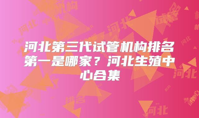 河北第三代试管机构排名第一是哪家?河北生殖中心合集