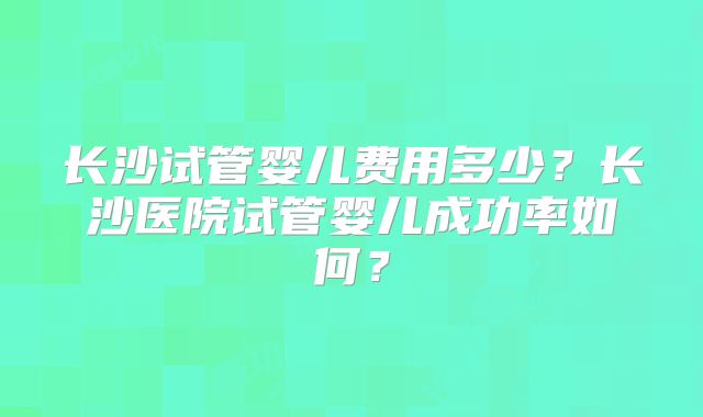 长沙试管婴儿费用多少?长沙医院试管婴儿成功率如何?