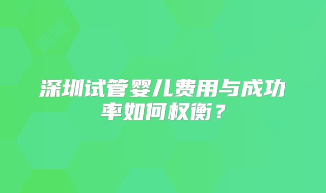 深圳试管婴儿费用与成功率如何权衡？