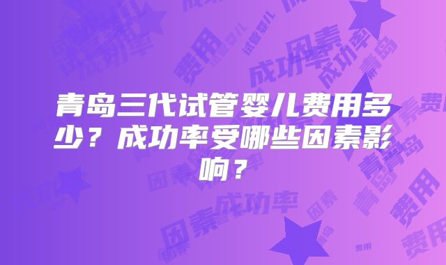青岛三代试管婴儿费用多少?成功率受哪些因素影响?