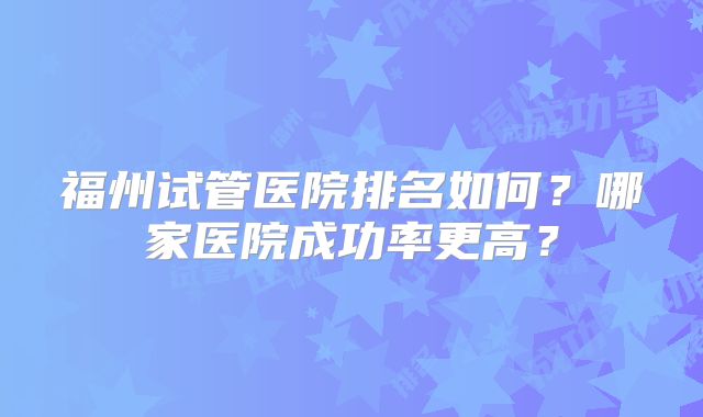 福州试管医院排名如何？哪家医院成功率更高？