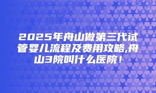2025年舟山做第三代试管婴儿流程及费用攻略,舟山3院叫什么医院!