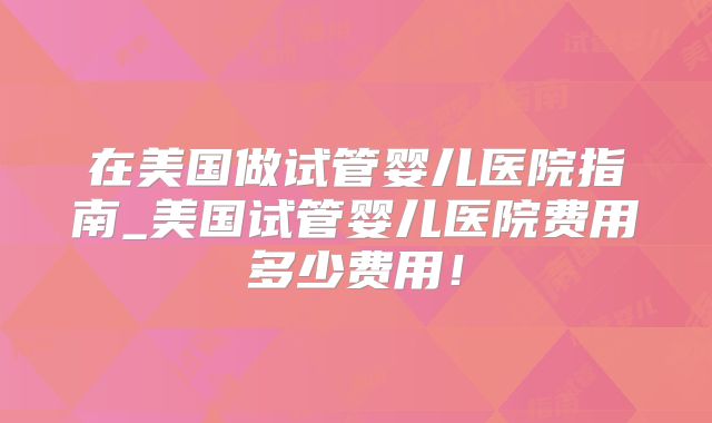 在美国做试管婴儿医院指南_美国试管婴儿医院费用多少费用!