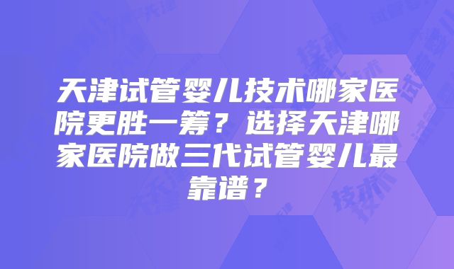 天津试管婴儿技术哪家医院更胜一筹?选择天津哪家医院做三代试管婴儿最靠谱?