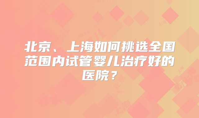北京、上海如何挑选全国范围内试管婴儿治疗好的医院?