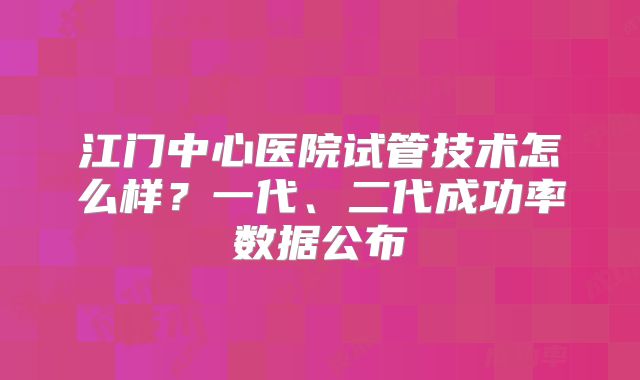 江门中心医院试管技术怎么样？一代、二代成功率数据公布