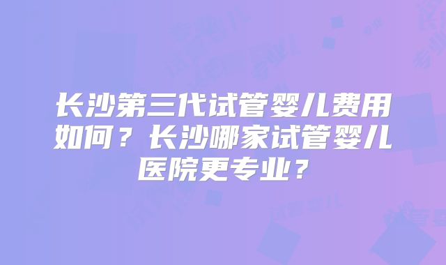 长沙第三代试管婴儿费用如何?长沙哪家试管婴儿医院更专业?