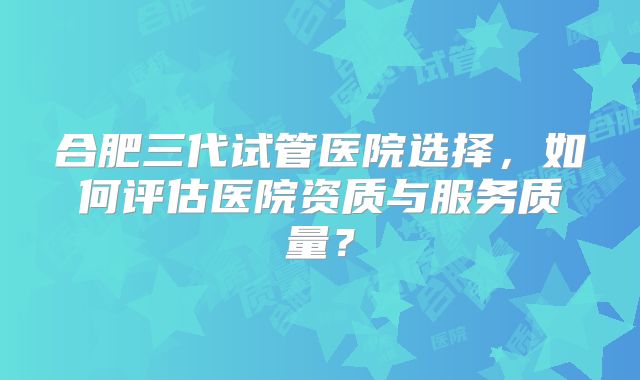 合肥三代试管医院选择,如何评估医院资质与服务质量?