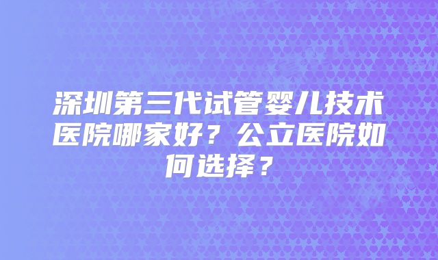 深圳第三代试管婴儿技术医院哪家好？公立医院如何选择？