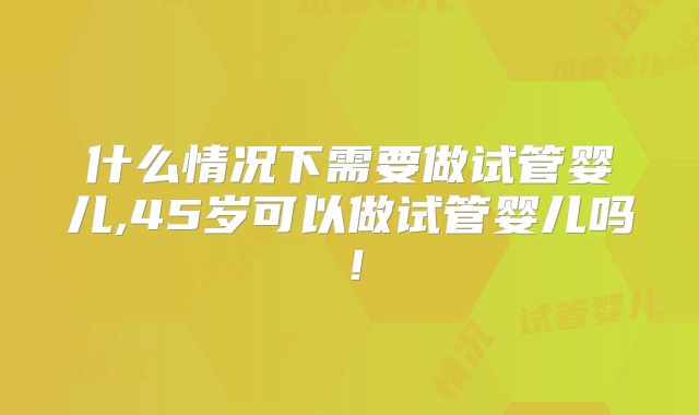 什么情况下需要做试管婴儿,45岁可以做试管婴儿吗！