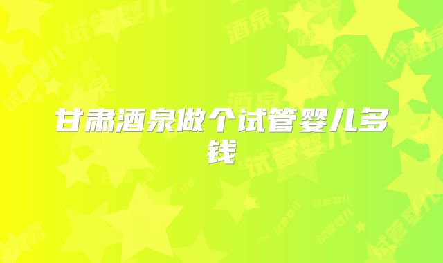 甘肃酒泉做个试管婴儿多钱
